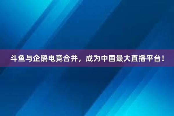 斗鱼与企鹅电竞合并，成为中国最大直播平台！